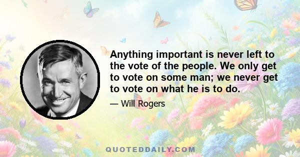 Anything important is never left to the vote of the people. We only get to vote on some man; we never get to vote on what he is to do.