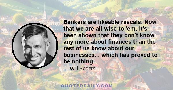 Bankers are likeable rascals. Now that we are all wise to 'em, it's been shown that they don't know any more about finances than the rest of us know about our businesses... which has proved to be nothing.