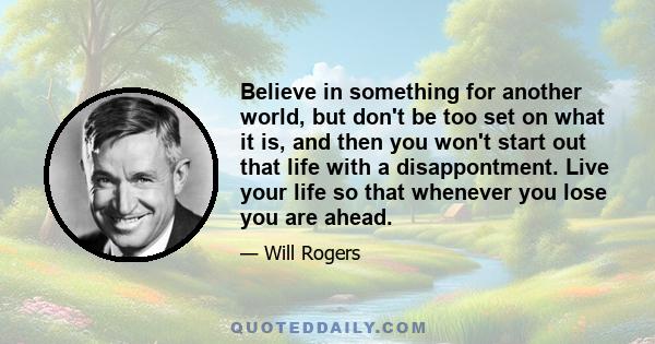 Believe in something for another world, but don't be too set on what it is, and then you won't start out that life with a disappontment. Live your life so that whenever you lose you are ahead.