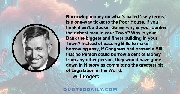 Borrowing money on what's called 'easy terms,' is a one-way ticket to the Poor House. If you think it ain't a Sucker Game, why is your Banker the richest man in your Town? Why is your Bank the biggest and finest