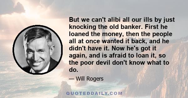 But we can't alibi all our ills by just knocking the old banker. First he loaned the money, then the people all at once wanted it back, and he didn't have it. Now he's got it again, and is afraid to loan it, so the poor 