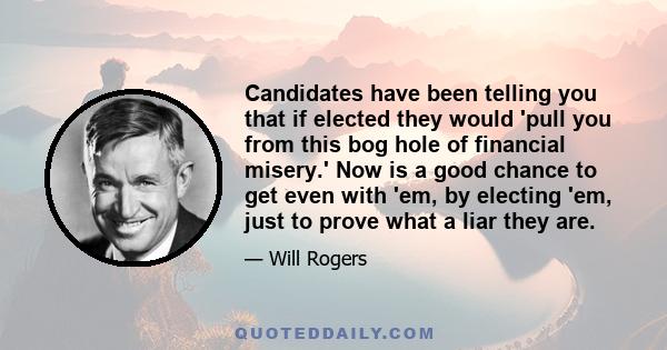 Candidates have been telling you that if elected they would 'pull you from this bog hole of financial misery.' Now is a good chance to get even with 'em, by electing 'em, just to prove what a liar they are.