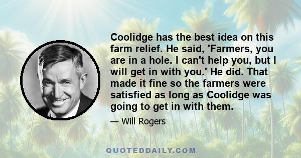 Coolidge has the best idea on this farm relief. He said, 'Farmers, you are in a hole. I can't help you, but I will get in with you.' He did. That made it fine so the farmers were satisfied as long as Coolidge was going