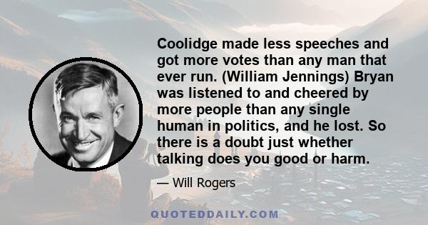 Coolidge made less speeches and got more votes than any man that ever run. (William Jennings) Bryan was listened to and cheered by more people than any single human in politics, and he lost. So there is a doubt just