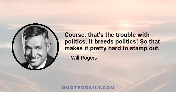 Course, that's the trouble with politics, it breeds politics! So that makes it pretty hard to stamp out.