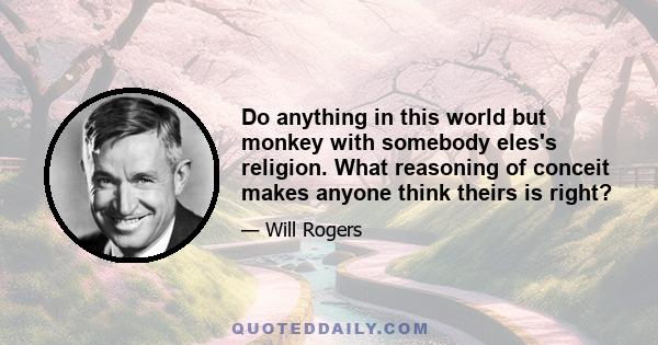 Do anything in this world but monkey with somebody eles's religion. What reasoning of conceit makes anyone think theirs is right?