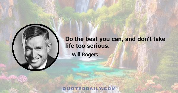 Do the best you can, and don't take life too serious.