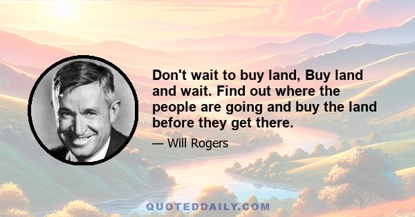 Don't wait to buy land, Buy land and wait. Find out where the people are going and buy the land before they get there.