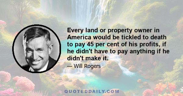 Every land or property owner in America would be tickled to death to pay 45 per cent of his profits, if he didn't have to pay anything if he didn't make it.