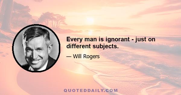 Every man is ignorant - just on different subjects.