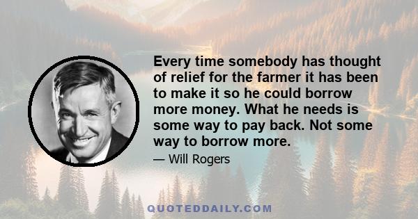 Every time somebody has thought of relief for the farmer it has been to make it so he could borrow more money. What he needs is some way to pay back. Not some way to borrow more.