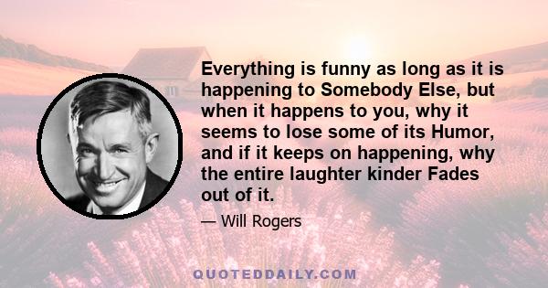 Everything is funny as long as it is happening to Somebody Else, but when it happens to you, why it seems to lose some of its Humor, and if it keeps on happening, why the entire laughter kinder Fades out of it.