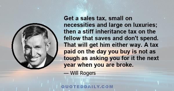 Get a sales tax, small on necessities and large on luxuries; then a stiff inheritance tax on the fellow that saves and don't spend. That will get him either way. A tax paid on the day you buy is not as tough as asking