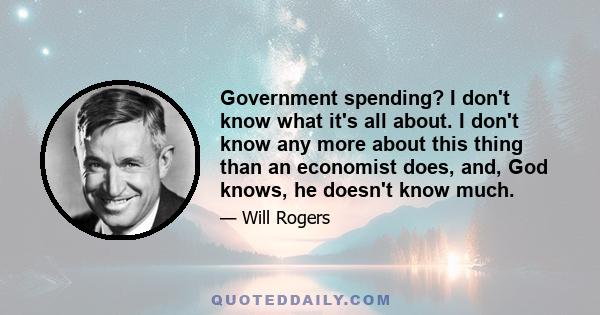 Government spending? I don't know what it's all about. I don't know any more about this thing than an economist does, and, God knows, he doesn't know much.