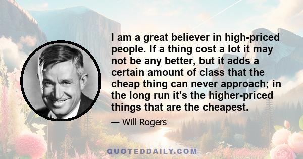 I am a great believer in high-priced people. If a thing cost a lot it may not be any better, but it adds a certain amount of class that the cheap thing can never approach; in the long run it's the higher-priced things