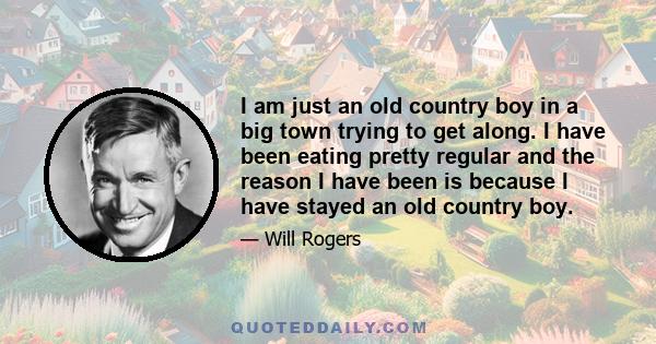 I am just an old country boy in a big town trying to get along. I have been eating pretty regular and the reason I have been is because I have stayed an old country boy.