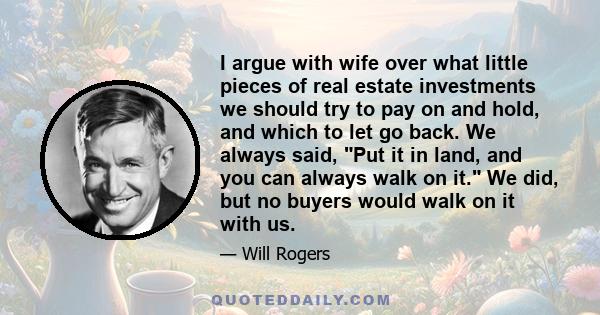 I argue with wife over what little pieces of real estate investments we should try to pay on and hold, and which to let go back. We always said, Put it in land, and you can always walk on it. We did, but no buyers would 