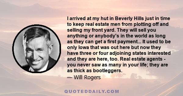 I arrived at my hut in Beverly Hills just in time to keep real estate men from plotting off and selling my front yard. They will sell you anything or anybody's in the world as long as they can get a first payment... It