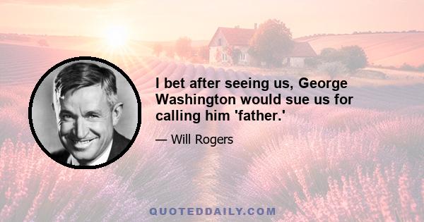 I bet after seeing us, George Washington would sue us for calling him 'father.'