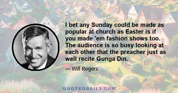 I bet any Sunday could be made as popular at church as Easter is if you made 'em fashion shows too. The audience is so busy looking at each other that the preacher just as well recite Gunga Din.