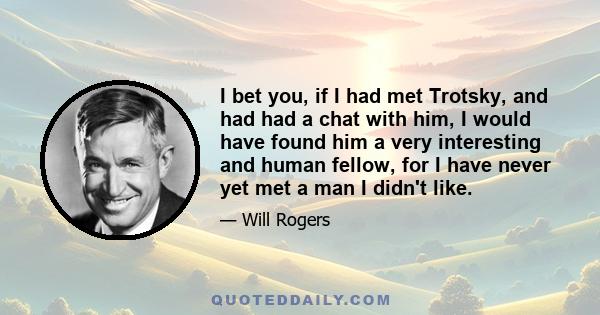 I bet you, if I had met Trotsky, and had had a chat with him, I would have found him a very interesting and human fellow, for I have never yet met a man I didn't like.