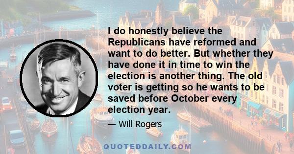 I do honestly believe the Republicans have reformed and want to do better. But whether they have done it in time to win the election is another thing. The old voter is getting so he wants to be saved before October