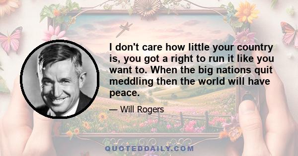 I don't care how little your country is, you got a right to run it like you want to. When the big nations quit meddling then the world will have peace.