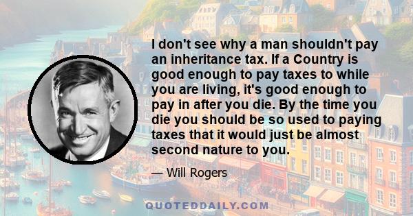 I don't see why a man shouldn't pay an inheritance tax. If a Country is good enough to pay taxes to while you are living, it's good enough to pay in after you die. By the time you die you should be so used to paying