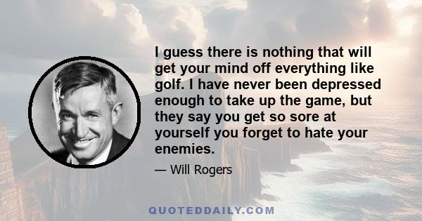 I guess there is nothing that will get your mind off everything like golf. I have never been depressed enough to take up the game, but they say you get so sore at yourself you forget to hate your enemies.