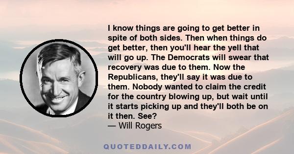 I know things are going to get better in spite of both sides. Then when things do get better, then you'll hear the yell that will go up. The Democrats will swear that recovery was due to them. Now the Republicans,