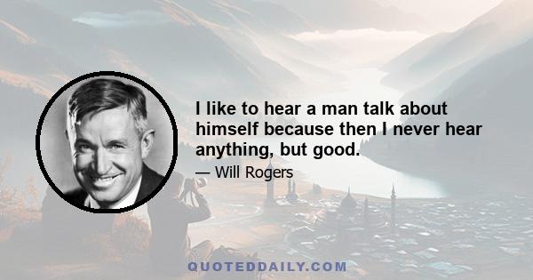 I like to hear a man talk about himself because then I never hear anything, but good.