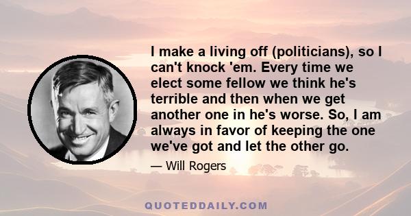 I make a living off (politicians), so I can't knock 'em. Every time we elect some fellow we think he's terrible and then when we get another one in he's worse. So, I am always in favor of keeping the one we've got and