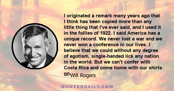 I originated a remark many years ago that I think has been copied more than any little thing that I've ever said, and I used it in the follies of 1922. I said America has a unique record. We never lost a war and we