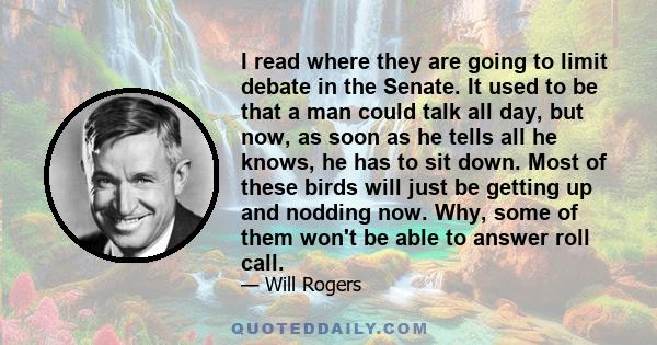 I read where they are going to limit debate in the Senate. It used to be that a man could talk all day, but now, as soon as he tells all he knows, he has to sit down. Most of these birds will just be getting up and