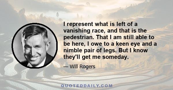 I represent what is left of a vanishing race, and that is the pedestrian. That I am still able to be here, I owe to a keen eye and a nimble pair of legs. But I know they'll get me someday.