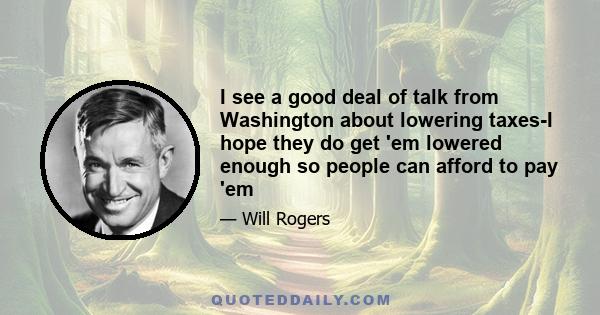 I see a good deal of talk from Washington about lowering taxes-I hope they do get 'em lowered enough so people can afford to pay 'em