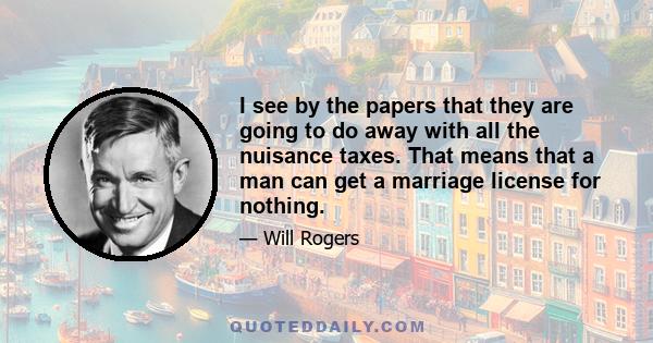 I see by the papers that they are going to do away with all the nuisance taxes. That means that a man can get a marriage license for nothing.