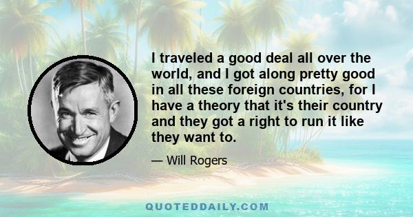 I traveled a good deal all over the world, and I got along pretty good in all these foreign countries, for I have a theory that it's their country and they got a right to run it like they want to.