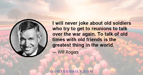 I will never joke about old soldiers who try to get to reunions to talk over the war again. To talk of old times with old friends is the greatest thing in the world.