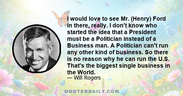 I would love to see Mr. (Henry) Ford in there, really. I don't know who started the idea that a President must be a Politician instead of a Business man. A Politician can't run any other kind of business. So there is no 