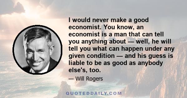 I would never make a good economist. You know, an economist is a man that can tell you anything about — well, he will tell you what can happen under any given condition — and his guess is liable to be as good as anybody 