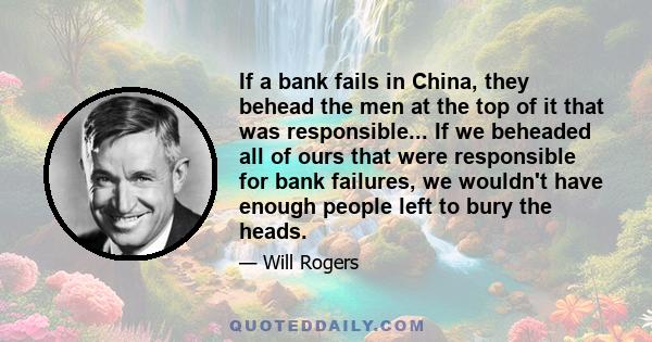 If a bank fails in China, they behead the men at the top of it that was responsible... If we beheaded all of ours that were responsible for bank failures, we wouldn't have enough people left to bury the heads.