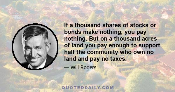 If a thousand shares of stocks or bonds make nothing, you pay nothing. But on a thousand acres of land you pay enough to support half the community who own no land and pay no taxes.