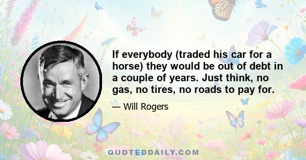 If everybody (traded his car for a horse) they would be out of debt in a couple of years. Just think, no gas, no tires, no roads to pay for.