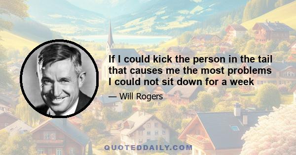 If I could kick the person in the tail that causes me the most problems I could not sit down for a week