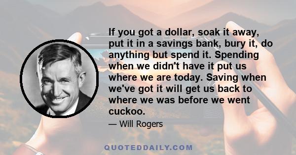 If you got a dollar, soak it away, put it in a savings bank, bury it, do anything but spend it. Spending when we didn't have it put us where we are today. Saving when we've got it will get us back to where we was before 