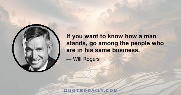 If you want to know how a man stands, go among the people who are in his same business.