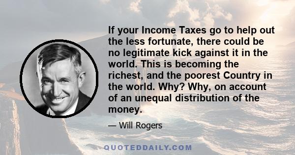 If your Income Taxes go to help out the less fortunate, there could be no legitimate kick against it in the world. This is becoming the richest, and the poorest Country in the world. Why? Why, on account of an unequal