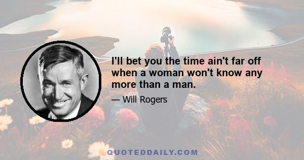 I'll bet you the time ain't far off when a woman won't know any more than a man.