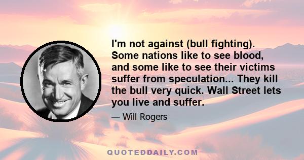 I'm not against (bull fighting). Some nations like to see blood, and some like to see their victims suffer from speculation... They kill the bull very quick. Wall Street lets you live and suffer.